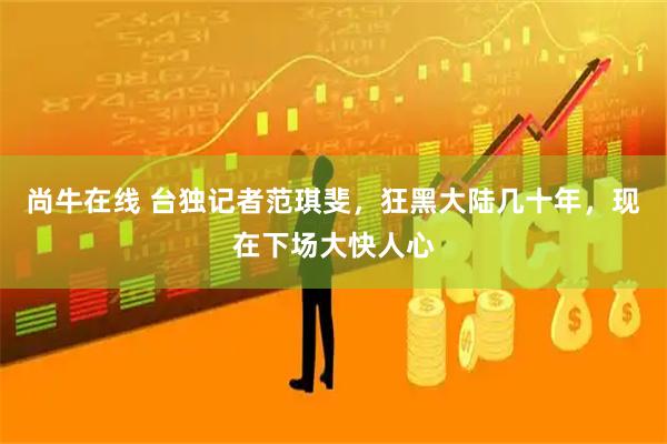 尚牛在线 台独记者范琪斐，狂黑大陆几十年，现在下场大快人心