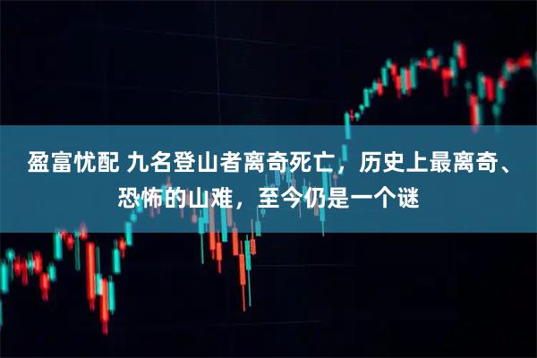 盈富忧配 九名登山者离奇死亡，历史上最离奇、恐怖的山难，至今仍是一个谜
