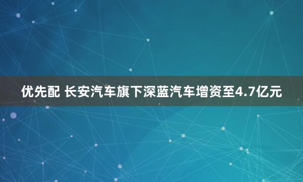优先配 长安汽车旗下深蓝汽车增资至4.7亿元