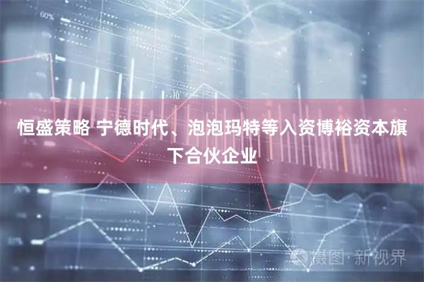 恒盛策略 宁德时代、泡泡玛特等入资博裕资本旗下合伙企业