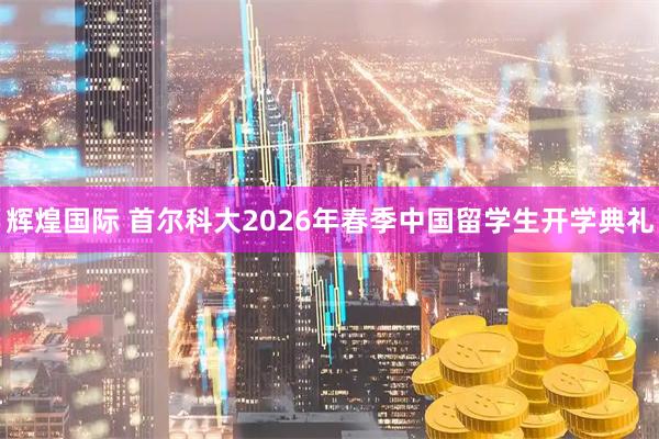 辉煌国际 首尔科大2026年春季中国留学生开学典礼
