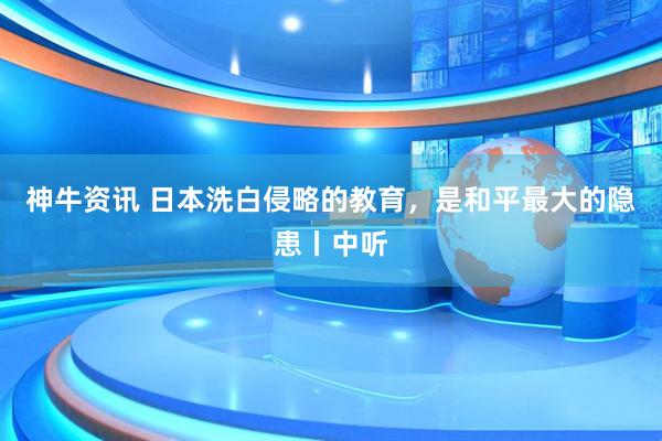神牛资讯 日本洗白侵略的教育,是和平最大的隐患丨中听