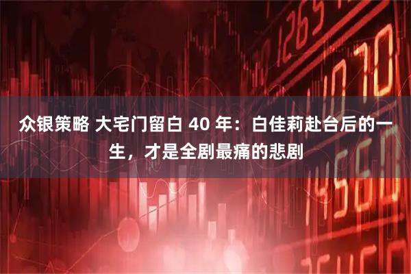 众银策略 大宅门留白 40 年：白佳莉赴台后的一生，才是全剧最痛的悲剧