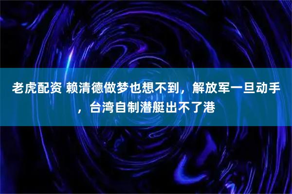 老虎配资 赖清德做梦也想不到，解放军一旦动手，台湾自制潜艇出不了港