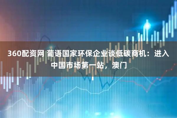 360配资网 葡语国家环保企业谈低碳商机：进入中国市场第一站，澳门