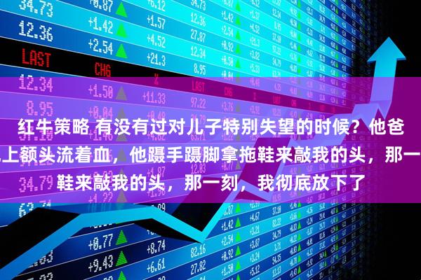 红牛策略 有没有过对儿子特别失望的时候？他爸家暴我，我躺在地上额头流着血，他蹑手蹑脚拿拖鞋来敲我的头，那一刻，我彻底放下了
