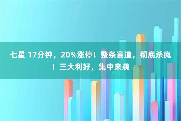 七星 17分钟，20%涨停！整条赛道，彻底杀疯！三大利好，集中来袭