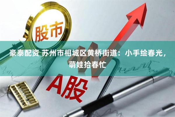 豪泰配资 苏州市相城区黄桥街道：小手绘春光，萌娃拾春忙