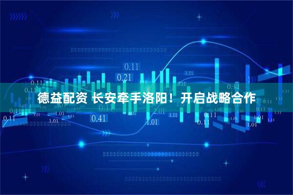 德益配资 长安牵手洛阳！开启战略合作