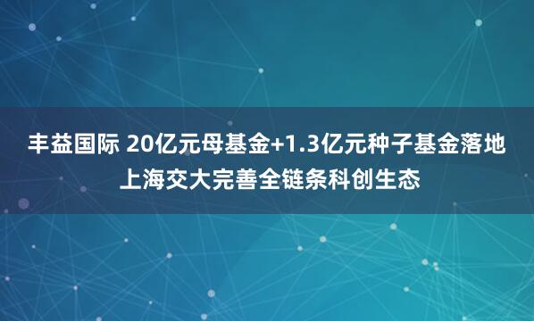 丰益国际 20亿元母基金+1.3亿元种子基金落地 上海交大完善全链条科创生态