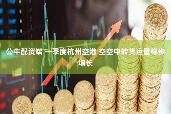公牛配资端 一季度杭州空港 空空中转货运量稳步增长