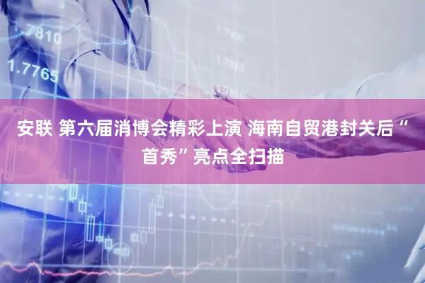 安联 第六届消博会精彩上演 海南自贸港封关后“首秀”亮点全扫描