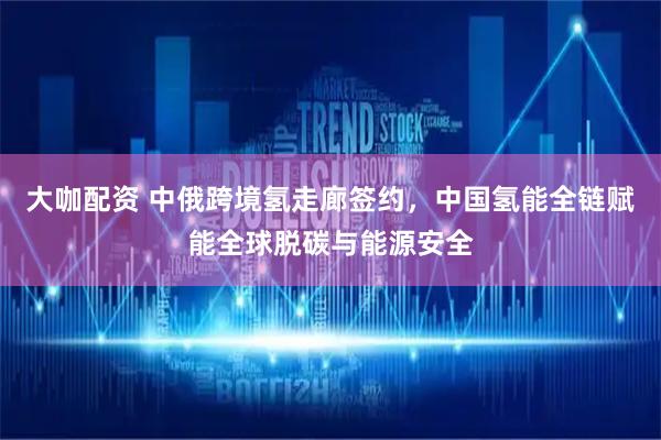 大咖配资 中俄跨境氢走廊签约，中国氢能全链赋能全球脱碳与能源安全