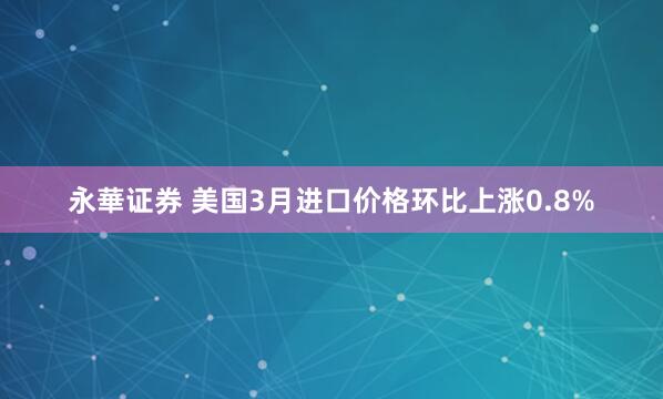 永華证券 美国3月进口价格环比上涨0.8%