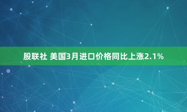 股联社 美国3月进口价格同比上涨2.1%