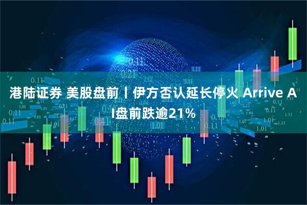 港陆证券 美股盘前丨伊方否认延长停火 Arrive AI盘前跌逾21%