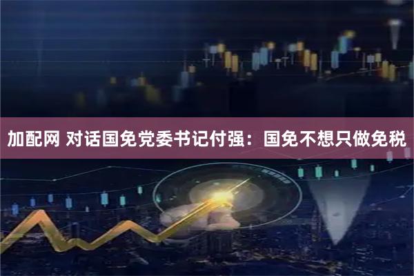 加配网 对话国免党委书记付强：国免不想只做免税