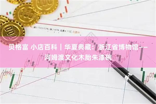 贝格富 小店百科|华夏典藏:浙江省博物馆——河姆渡文化木胎朱漆碗