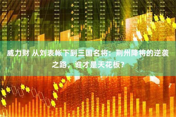 威力财 从刘表帐下到三国名将：荆州降将的逆袭之路，谁才是天花板？