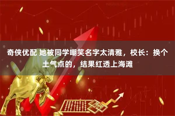 奇侠优配 她被同学嘲笑名字太清雅，校长：换个土气点的，结果红透上海滩