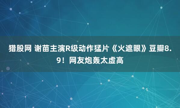 猎股网 谢苗主演R级动作猛片《火遮眼》豆瓣8.9！网友炮轰太虚高