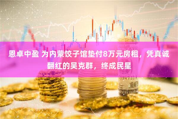 恩卓中盈 为内蒙饺子馆垫付8万元房租，凭真诚翻红的吴克群，终成民星