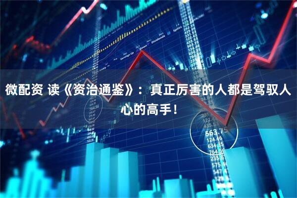 微配资 读《资治通鉴》：真正厉害的人都是驾驭人心的高手！