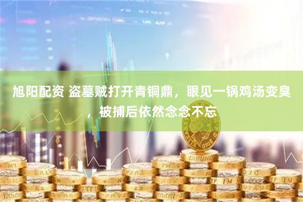 旭阳配资 盗墓贼打开青铜鼎，眼见一锅鸡汤变臭，被捕后依然念念不忘