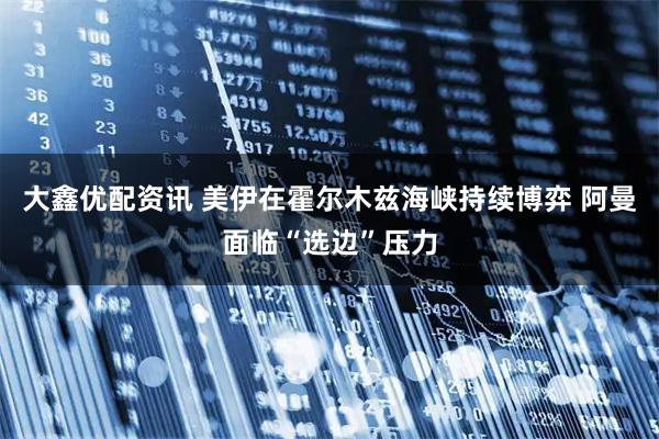 大鑫优配资讯 美伊在霍尔木兹海峡持续博弈 阿曼面临“选边”压力