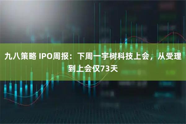 九八策略 IPO周报:下周一宇树科技上会,从受理到上会仅73天