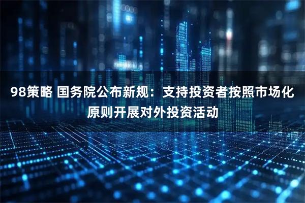 98策略 国务院公布新规：支持投资者按照市场化原则开展对外投资活动