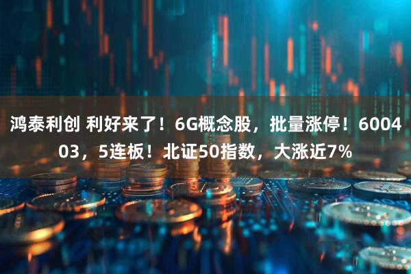 鸿泰利创 利好来了！6G概念股，批量涨停！600403，5连板！北证50指数，大涨近7%