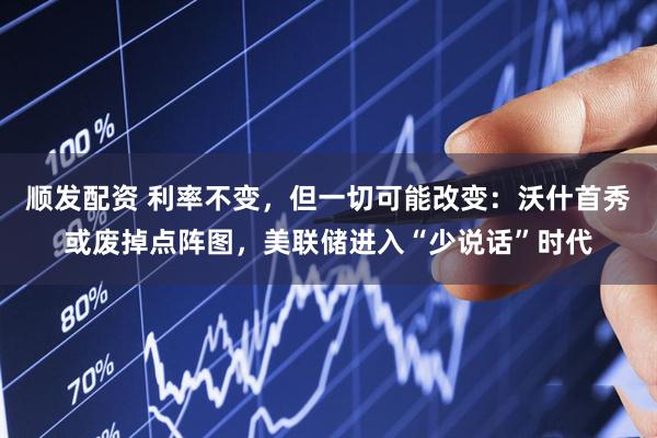 顺发配资 利率不变，但一切可能改变：沃什首秀或废掉点阵图，美联储进入“少说话”时代