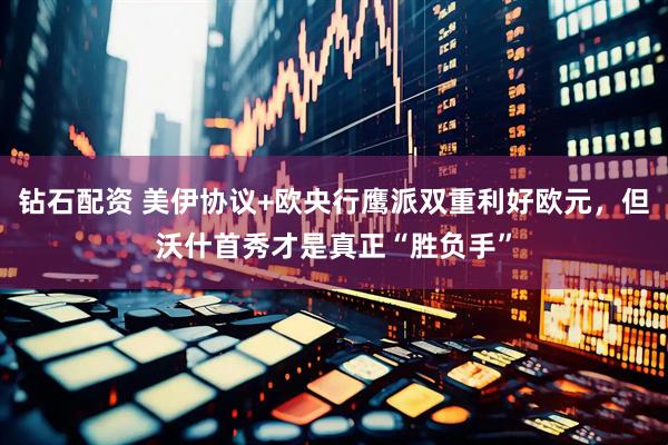 钻石配资 美伊协议+欧央行鹰派双重利好欧元，但沃什首秀才是真正“胜负手”