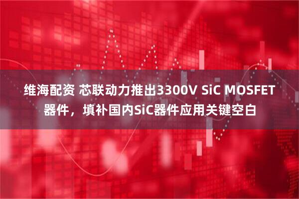 维海配资 芯联动力推出3300V SiC MOSFET器件，填补国内SiC器件应用关键空白