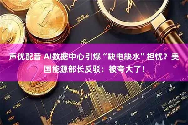 声优配音 AI数据中心引爆“缺电缺水”担忧？美国能源部长反驳：被夸大了！