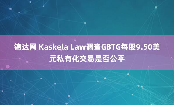 锦达网 Kaskela Law调查GBTG每股9.50美元私有化交易是否公平