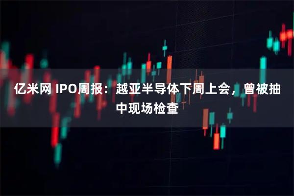 亿米网 IPO周报：越亚半导体下周上会，曾被抽中现场检查