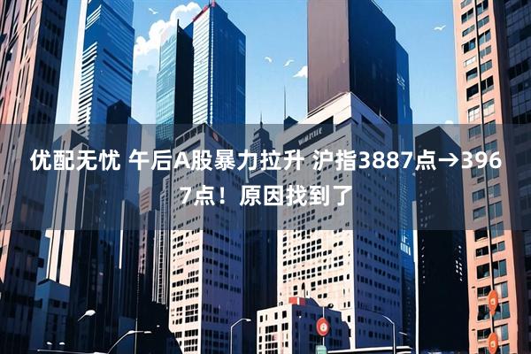 优配无忧 午后A股暴力拉升 沪指3887点→3967点！原因找到了
