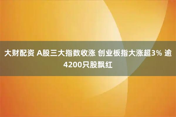 大财配资 A股三大指数收涨 创业板指大涨超3% 逾4200只股飘红