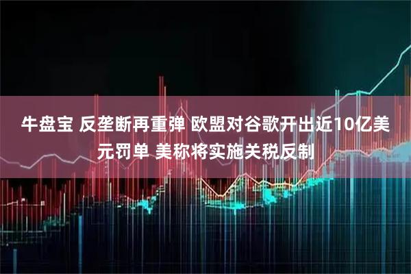 牛盘宝 反垄断再重弹 欧盟对谷歌开出近10亿美元罚单 美称将实施关税反制