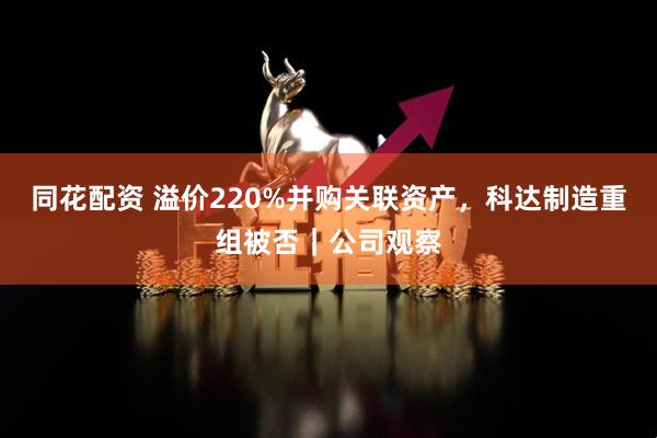同花配资 溢价220%并购关联资产，科达制造重组被否｜公司观察