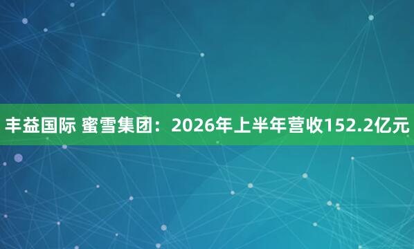 丰益国际 蜜雪集团：2026年上半年营收152.2亿元