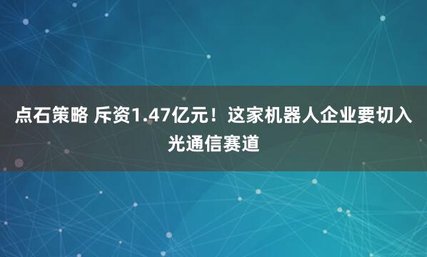 点石策略 斥资1.47亿元！这家机器人企业要切入光通信赛道
