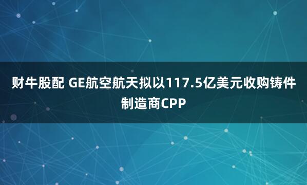 财牛股配 GE航空航天拟以117.5亿美元收购铸件制造商CPP